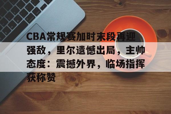 爱游戏中国体育-CBA常规赛加时末段再迎强敌，里尔遗憾出局，主帅态度：震撼外界，临场指挥获称赞的简单介绍